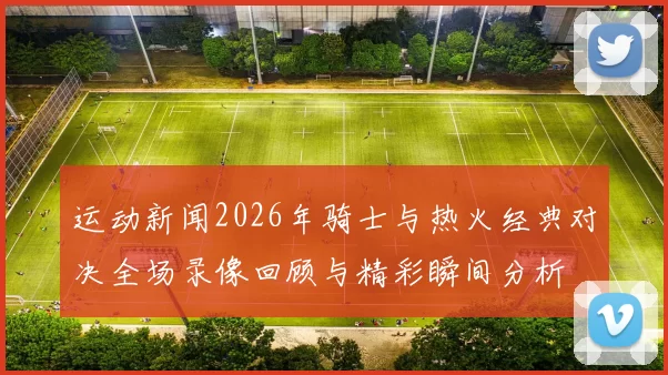 运动新闻2026年骑士与热火经典对决全场录像回顾与精彩瞬间分析