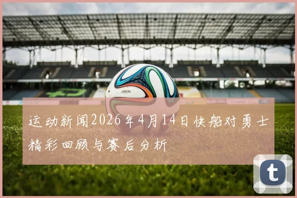 运动新闻2026年4月14日快船对勇士精彩回顾与赛后分析