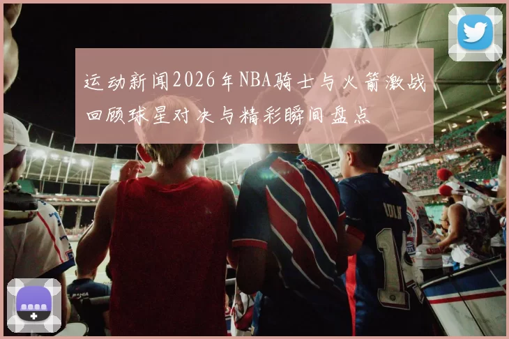 运动新闻2026年NBA骑士与火箭激战回顾球星对决与精彩瞬间盘点