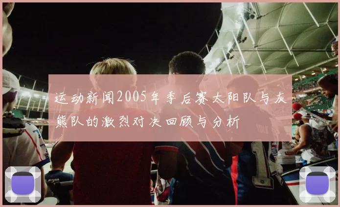 运动新闻2005年季后赛太阳队与灰熊队的激烈对决回顾与分析