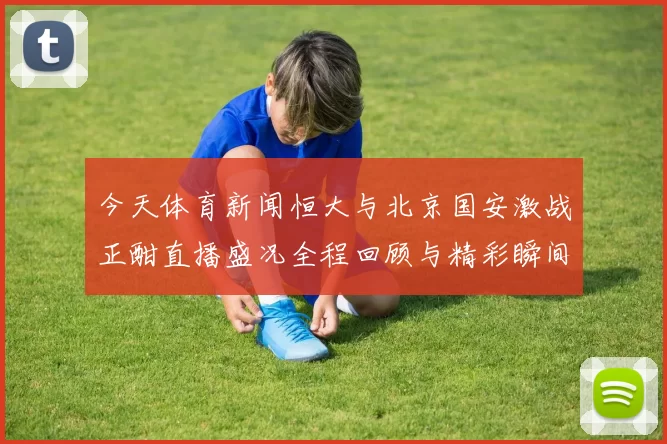 今天体育新闻恒大与北京国安激战正酣直播盛况全程回顾与精彩瞬间分析