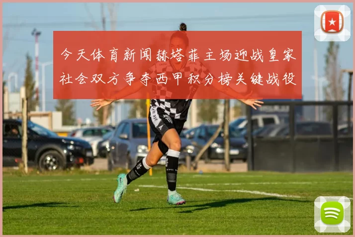 今天体育新闻赫塔菲主场迎战皇家社会双方争夺西甲积分榜关键战役